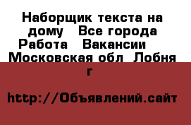 Наборщик текста на дому - Все города Работа » Вакансии   . Московская обл.,Лобня г.